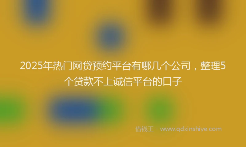 2025年热门网贷预约平台有哪几个公司，整理5个贷款不上诚信平台的口子