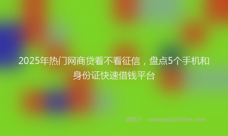 2025年热门网商贷看不看征信，盘点5个手机和身份证快速借钱平台