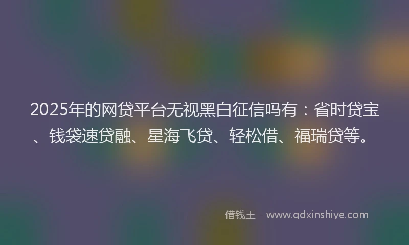 2025年的网贷平台无视黑白征信吗有：省时贷宝、钱袋速贷融、星海飞贷、轻松借、福瑞贷等。
