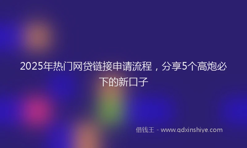 2025年热门网贷链接申请流程，分享5个高炮必下的新口子
