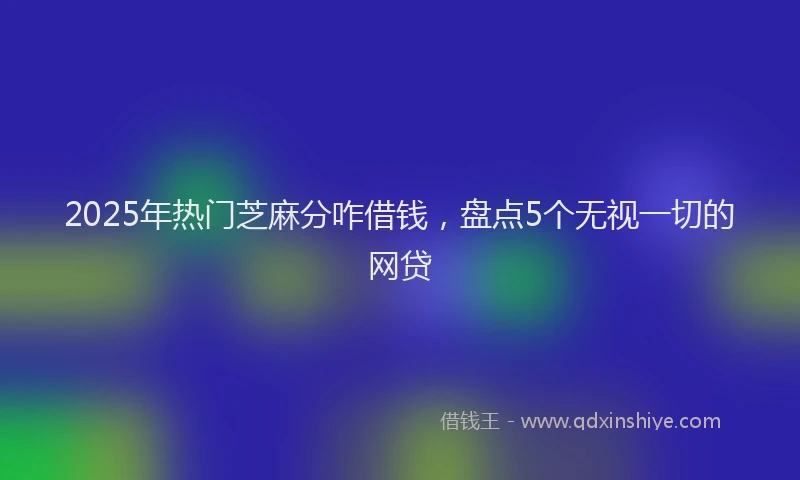2025年热门芝麻分咋借钱，盘点5个无视一切的网贷