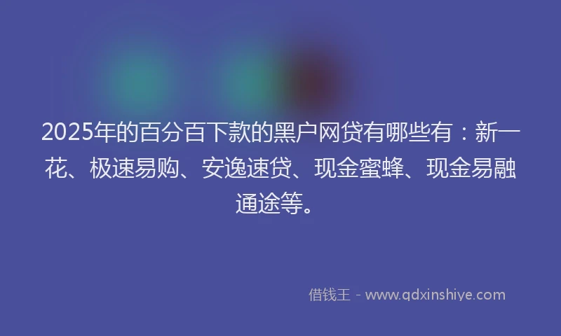 2025年的百分百下款的黑户网贷有哪些有：新一花、极速易购、安逸速贷、现金蜜蜂、现金易融通途等。