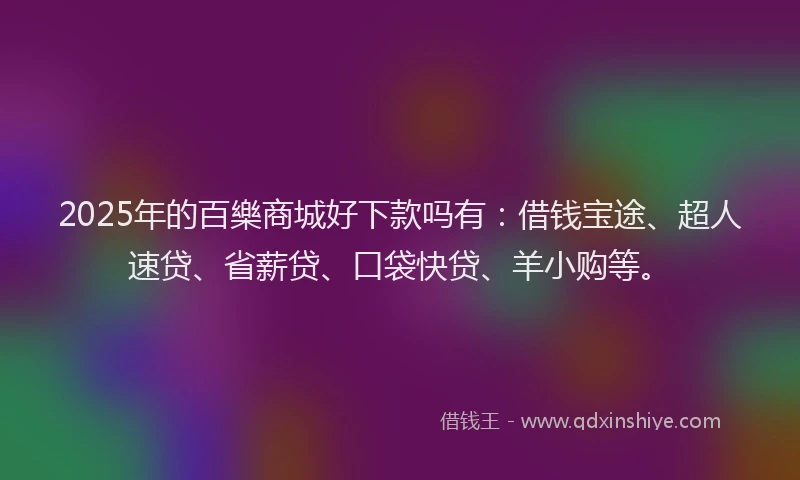 2025年的百樂商城好下款吗有：借钱宝途、超人速贷、省薪贷、口袋快贷、羊小购等。