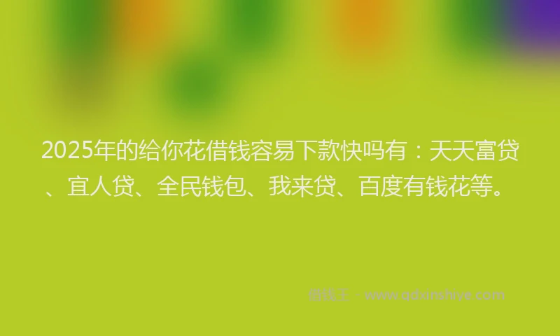 2025年的给你花借钱容易下款快吗有：天天富贷、宜人贷、全民钱包、我来贷、百度有钱花等。