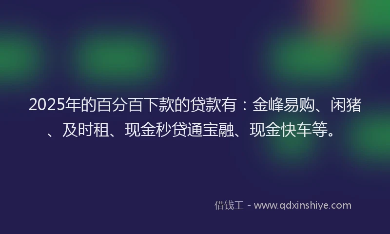 2025年的百分百下款的贷款有：金峰易购、闲猪、及时租、现金秒贷通宝融、现金快车等。