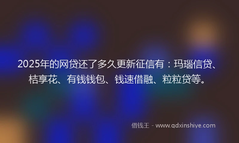 2025年的网贷还了多久更新征信有：玛瑙信贷、桔享花、有钱钱包、钱速借融、粒粒贷等。
