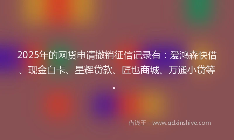 2025年的网货申请撤销征信记录有：爱鸿森快借、现金白卡、星辉贷款、匠也商城、万通小贷等。