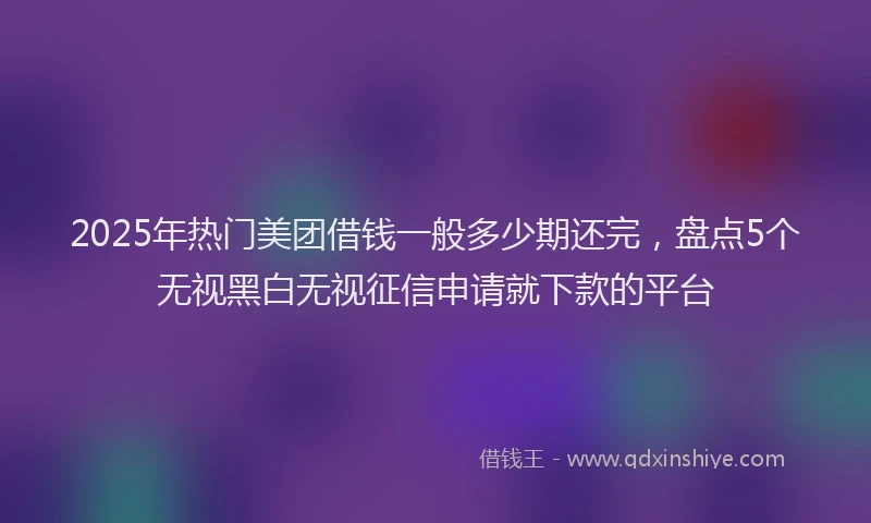 2025年热门美团借钱一般多少期还完，盘点5个无视黑白无视征信申请就下款的平台