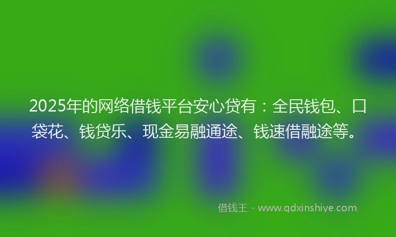 2025年的网络借钱平台安心贷有：全民钱包、口袋花、钱贷乐、现金易融通途、钱速借融途等。