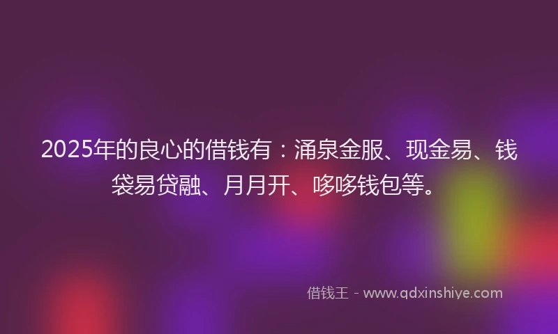 2025年的良心的借钱有：涌泉金服、现金易、钱袋易贷融、月月开、哆哆钱包等。