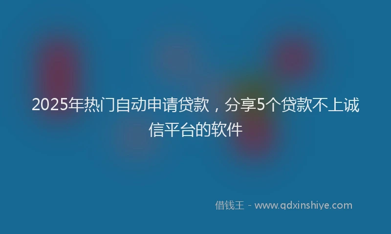 2025年热门自动申请贷款，分享5个贷款不上诚信平台的软件