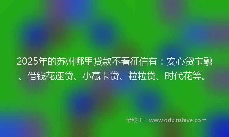 2025年的苏州哪里贷款不看征信有：安心贷宝融、借钱花速贷、小赢卡贷、粒粒贷、时代花等。