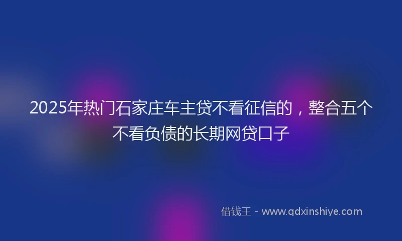 2025年热门石家庄车主贷不看征信的，整合五个不看负债的长期网贷口子