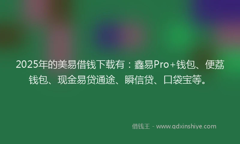 2025年的美易借钱下载有：鑫易Pro+钱包、便荔钱包、现金易贷通途、瞬信贷、口袋宝等。