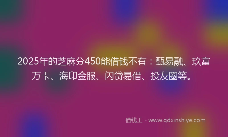 2025年的芝麻分450能借钱不有：甄易融、玖富万卡、海印金服、闪贷易借、投友圈等。