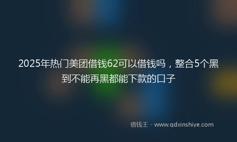 2025年热门美团借钱62可以借钱吗，整合5个黑到不能再黑都能下款的口子