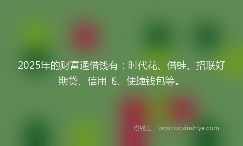 2025年的财富通借钱有：时代花、借蛙、招联好期贷、信用飞、便捷钱包等。