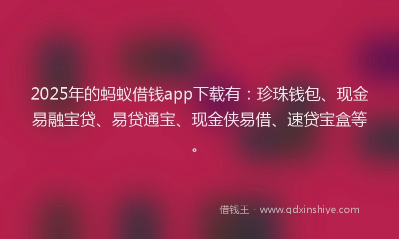 2025年的蚂蚁借钱app下载有：珍珠钱包、现金易融宝贷、易贷通宝、现金侠易借、速贷宝盒等。