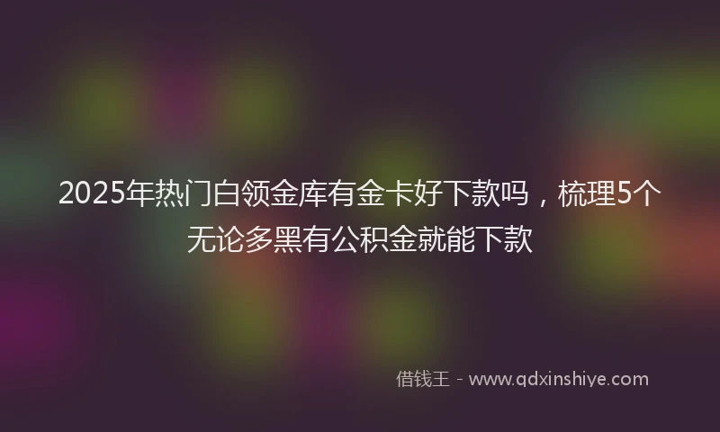 2025年热门白领金库有金卡好下款吗，梳理5个无论多黑有公积金就能下款