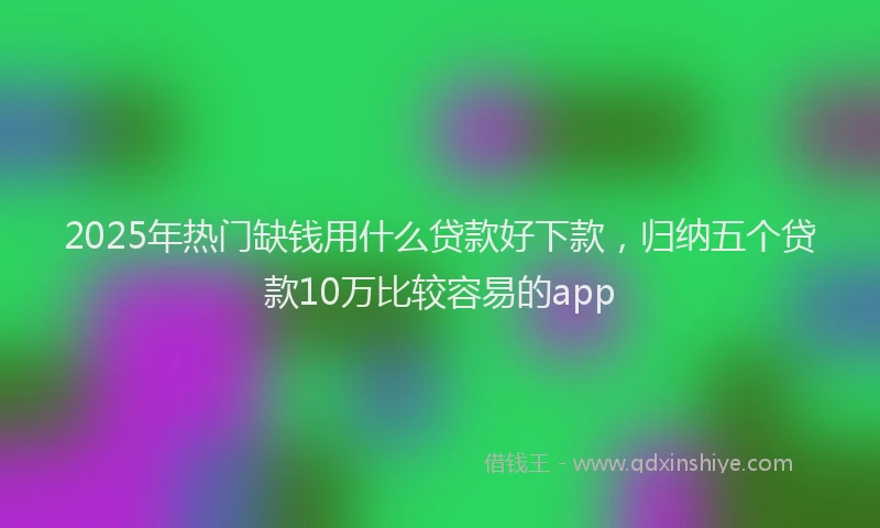 2025年热门缺钱用什么贷款好下款，归纳五个贷款10万比较容易的app