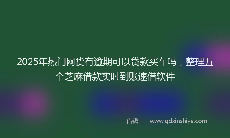 2025年热门网货有逾期可以贷款买车吗，整理五个芝麻借款实时到账速借软件