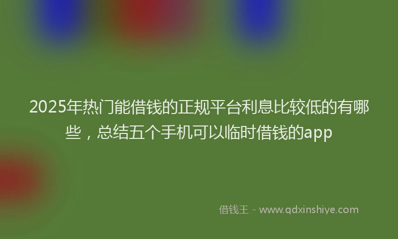 2025年热门能借钱的正规平台利息比较低的有哪些，总结五个手机可以临时借钱的app