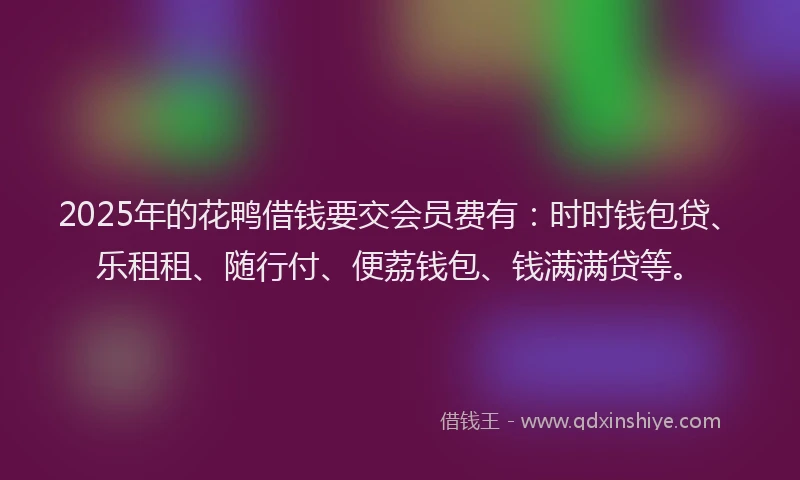 2025年的花鸭借钱要交会员费有：时时钱包贷、乐租租、随行付、便荔钱包、钱满满贷等。