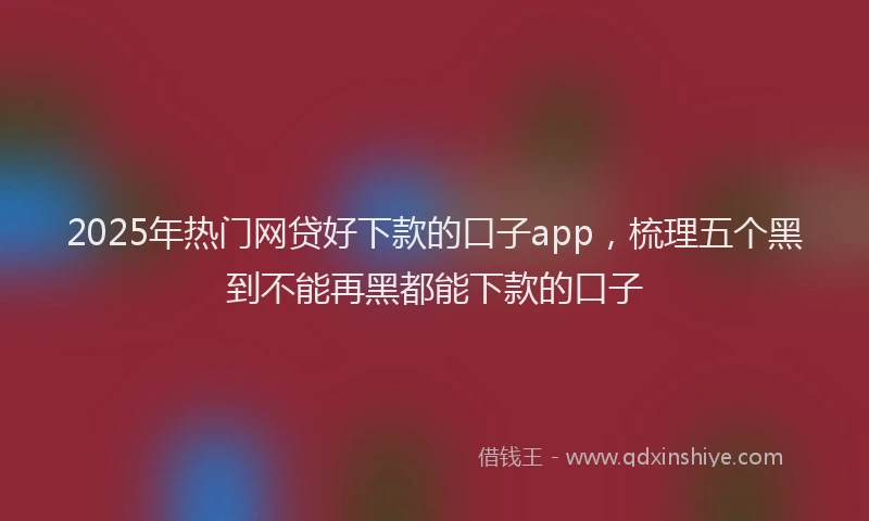 2025年热门网贷好下款的口子app，梳理五个黑到不能再黑都能下款的口子