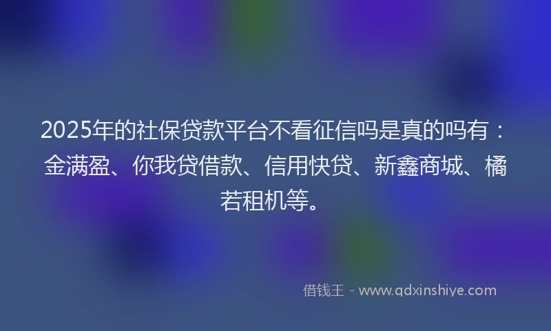 2025年的社保贷款平台不看征信吗是真的吗有：金满盈、你我贷借款、信用快贷、新鑫商城、橘若租机等。