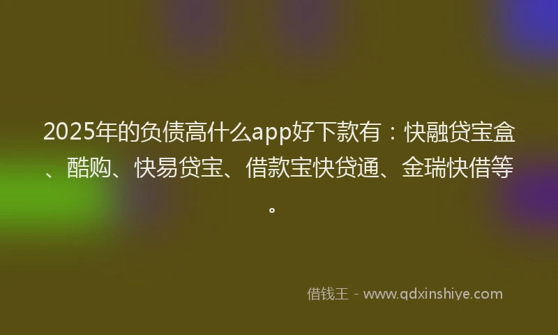 2025年的负债高什么app好下款有：快融贷宝盒、酷购、快易贷宝、借款宝快贷通、金瑞快借等。