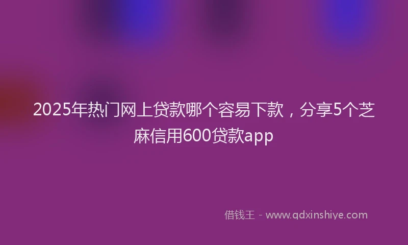2025年热门网上贷款哪个容易下款，分享5个芝麻信用600贷款app
