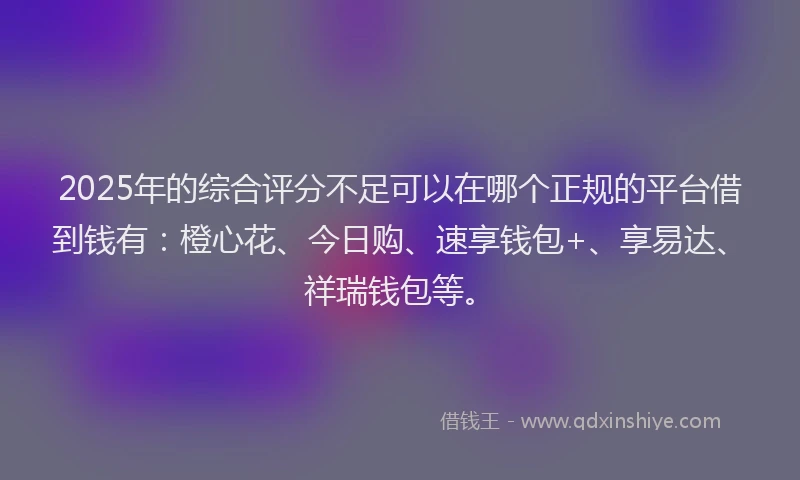 2025年的综合评分不足可以在哪个正规的平台借到钱有：橙心花、今日购、速享钱包+、享易达、祥瑞钱包等。