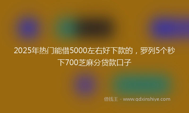 2025年热门能借5000左右好下款的，罗列5个秒下700芝麻分贷款口子