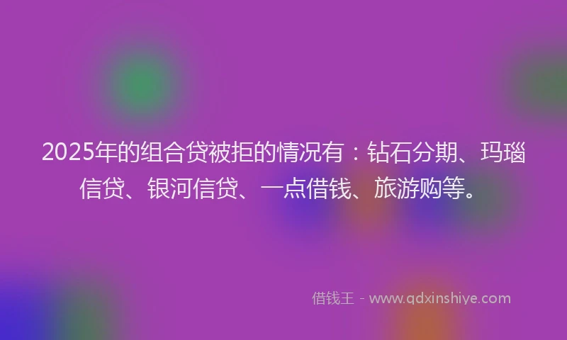 2025年的组合贷被拒的情况有：钻石分期、玛瑙信贷、银河信贷、一点借钱、旅游购等。