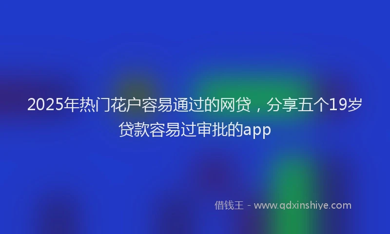 2025年热门花户容易通过的网贷，分享五个19岁贷款容易过审批的app