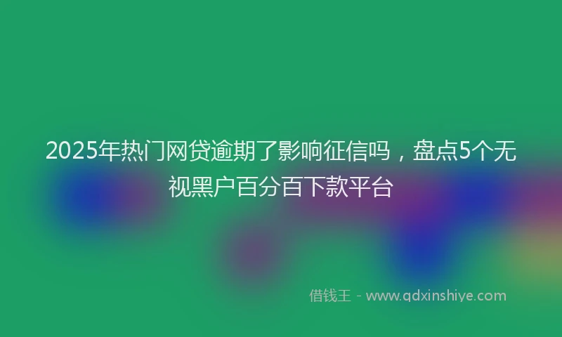 2025年热门网贷逾期了影响征信吗，盘点5个无视黑户百分百下款平台