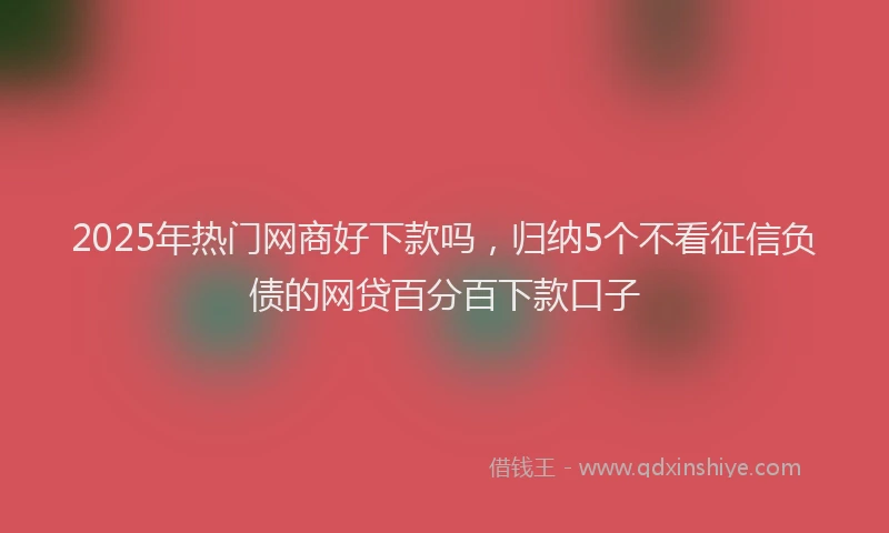 2025年热门网商好下款吗，归纳5个不看征信负债的网贷百分百下款口子