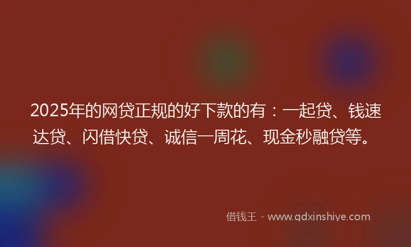 2025年的网贷正规的好下款的有：一起贷、钱速达贷、闪借快贷、诚信一周花、现金秒融贷等。