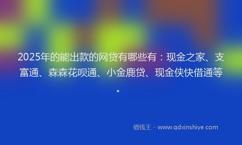 2025年的能出款的网贷有哪些有：现金之家、支富通、森森花呗通、小金鹿贷、现金侠快借通等。