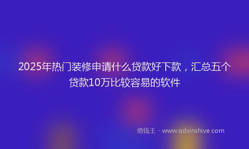 2025年热门装修申请什么贷款好下款，汇总五个贷款10万比较容易的软件