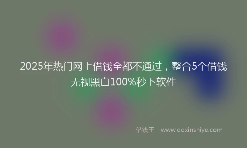 2025年热门网上借钱全都不通过，整合5个借钱无视黑白100%秒下软件