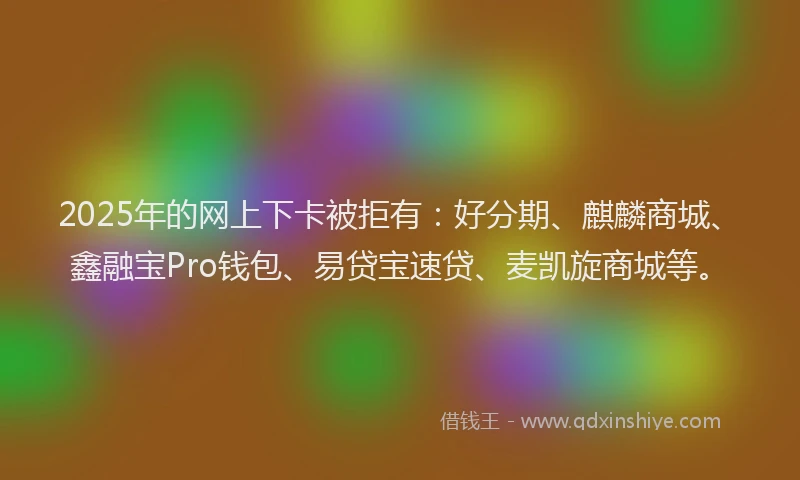 2025年的网上下卡被拒有：好分期、麒麟商城、鑫融宝Pro钱包、易贷宝速贷、麦凯旋商城等。
