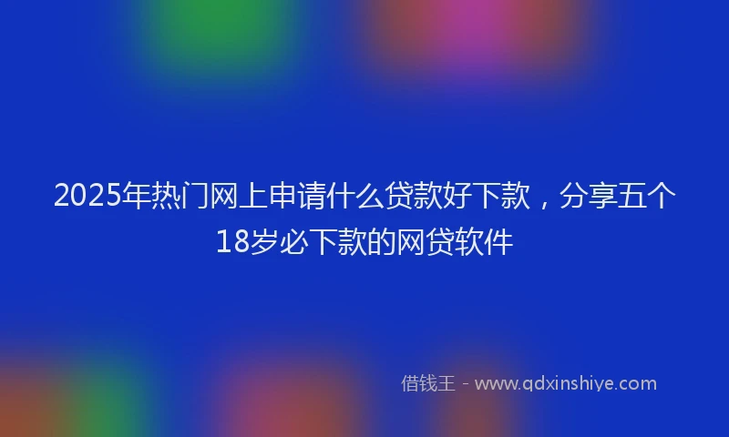 2025年热门网上申请什么贷款好下款，分享五个18岁必下款的网贷软件
