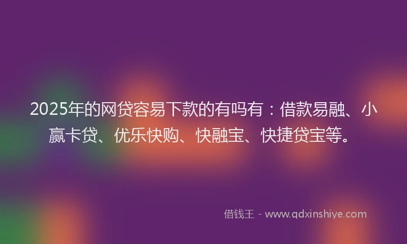 2025年的网贷容易下款的有吗有：借款易融、小赢卡贷、优乐快购、快融宝、快捷贷宝等。