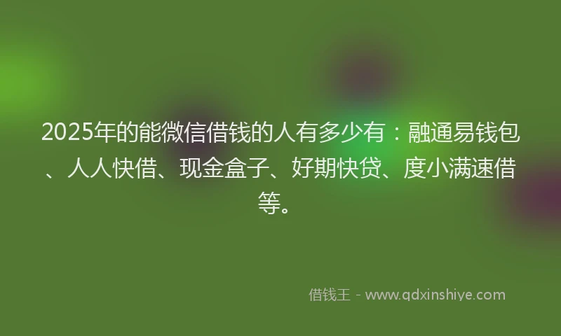 2025年的能微信借钱的人有多少有：融通易钱包、人人快借、现金盒子、好期快贷、度小满速借等。