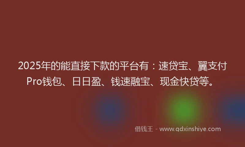 2025年的能直接下款的平台有：速贷宝、翼支付Pro钱包、日日盈、钱速融宝、现金快贷等。