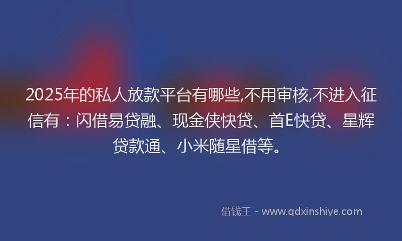 2025年的私人放款平台有哪些,不用审核,不进入征信有：闪借易贷融、现金侠快贷、首E快贷、星辉贷款通、小米随星借等。