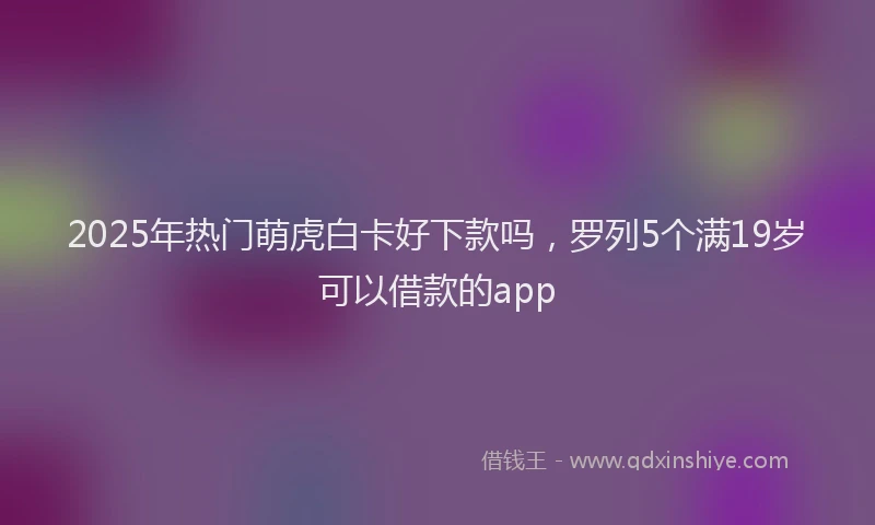2025年热门萌虎白卡好下款吗，罗列5个满19岁可以借款的app