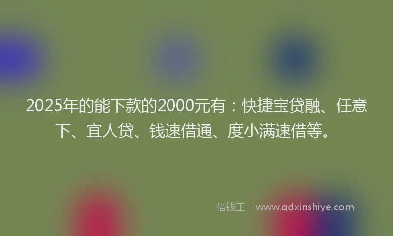 2025年的能下款的2000元有：快捷宝贷融、任意下、宜人贷、钱速借通、度小满速借等。