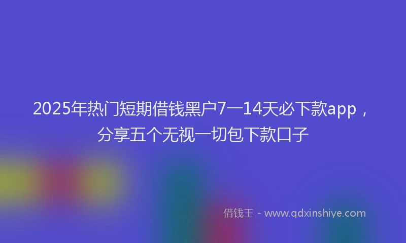 2025年热门短期借钱黑户7一14天必下款app，分享五个无视一切包下款口子